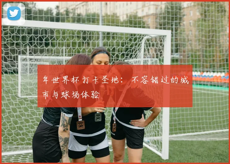 年世界杯打卡圣地：不容错过的城市与球场体验