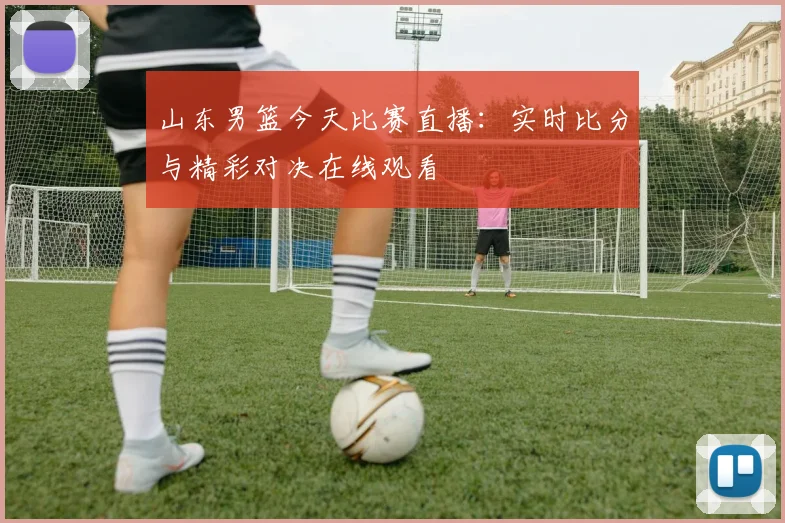 山东男篮今天比赛直播:实时比分与精彩对决在线观看