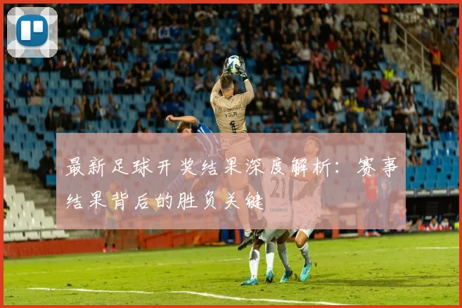 最新足球开奖结果深度解析：赛事结果背后的胜负关键