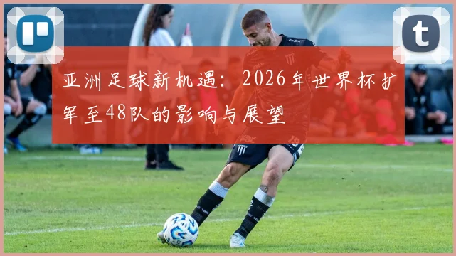 亚洲足球新机遇：2026年世界杯扩军至48队的影响与展望