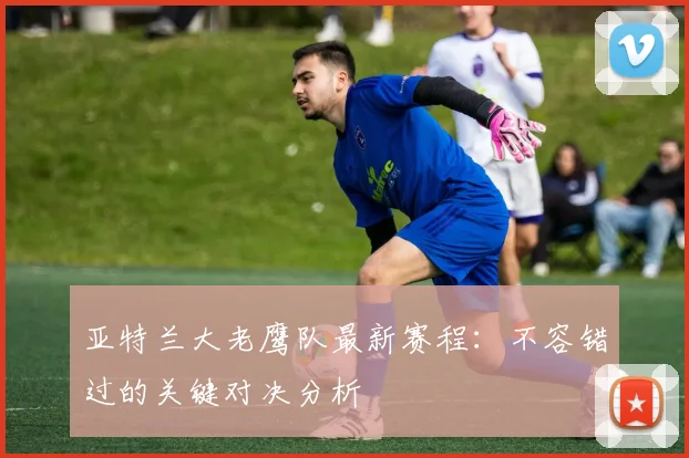 亚特兰大老鹰队最新赛程：不容错过的关键对决分析