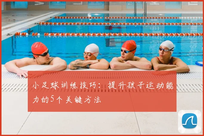 小足球训练技巧:提升孩子运动能力的5个关键方法
