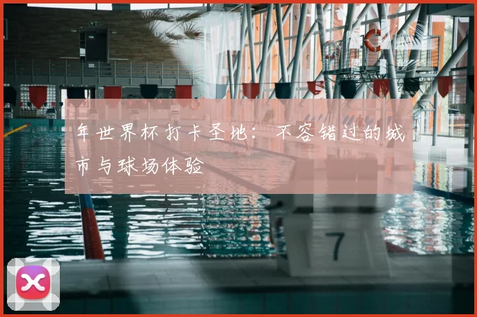 年世界杯打卡圣地:不容错过的城市与球场体验