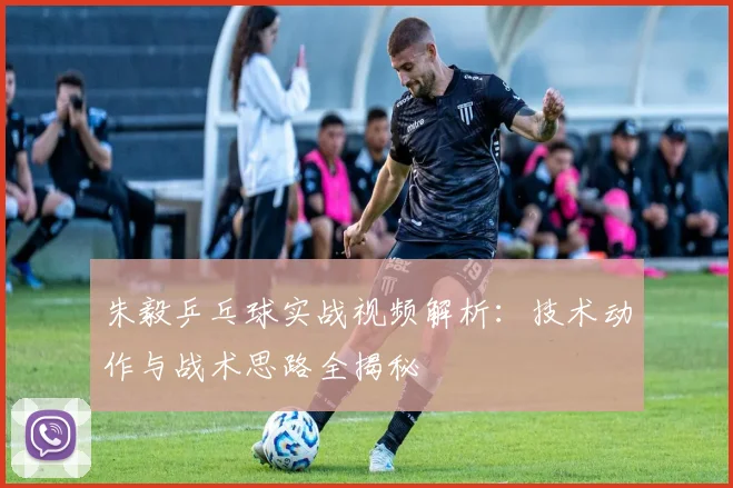 朱毅乒乓球实战视频解析:技术动作与战术思路全揭秘