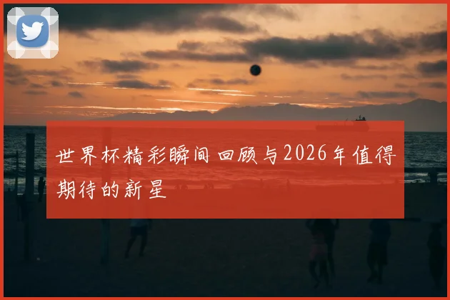 世界杯精彩瞬间回顾与2026年值得期待的新星