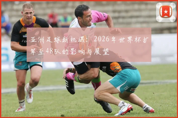亚洲足球新机遇:2026年世界杯扩军至48队的影响与展望
